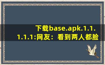 下载base.apk.1.1.1.1.1:网友：看到两人都脸红得不行。