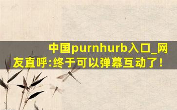中国purnhurb入口_网友直呼:终于可以弹幕互动了！