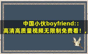 中国小伙boyfriend:：高清高质量视频无限制免费看！,中国BOY