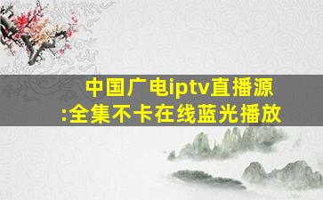 中国广电iptv直播源:全集不卡在线蓝光播放