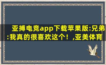 亚搏电竞app下载苹果版:兄弟:我真的很喜欢这个！,亚美体育sitewwwgzqyafcom