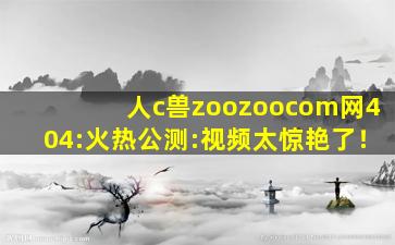 人c兽zoozoocom网404:火热公测:视频太惊艳了！