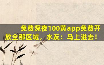 免费深夜100黄app免费开放全部区域，水友：马上进去！