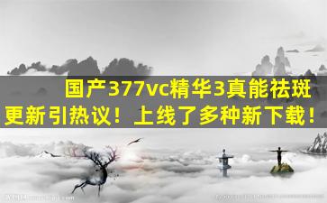国产377vc精华3真能祛斑更新引热议！上线了多种新下载！