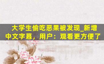 大学生偷吃恶果被发现_新增中文字幕，用户：观看更方便了