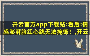 开云官方app下载站:看后:情感澎湃脸红心跳无法掩饰！,开云app最新版本下载