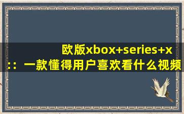 欧版xbox+series+x:：一款懂得用户喜欢看什么视频的软件