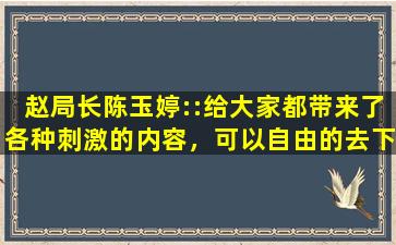 赵局长陈玉婷::给大家都带来了各种刺激的内容，可以自由的去下载互动