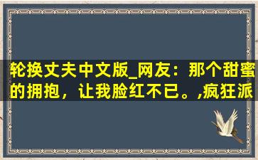 轮换丈夫中文版_网友：那个甜蜜的拥抱，让我脸红不已。,疯狂派对v1.4.0汉化版