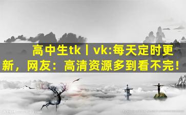 高中生tk丨vk:每天定时更新，网友：高清资源多到看不完！