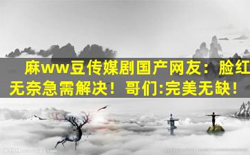 麻ww豆传媒剧国产网友：脸红无奈急需解决！哥们:完美无缺！