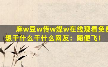麻w豆w传w媒w在线观看免费想干什么干什么网友：随便飞！
